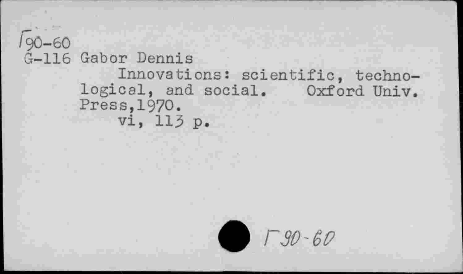 ﻿/90-60
G-116 Gabor Dennis
Innovations: scientific, techno logical, and social. Oxford Univ Press,1970.
vi, 113 p.
£ rW'GP